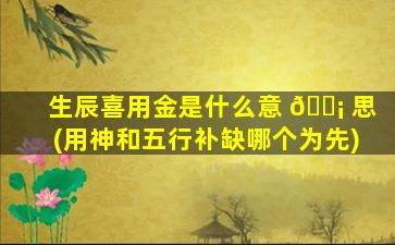 生辰喜用金是什么意 🐡 思(用神和五行补缺哪个为先)